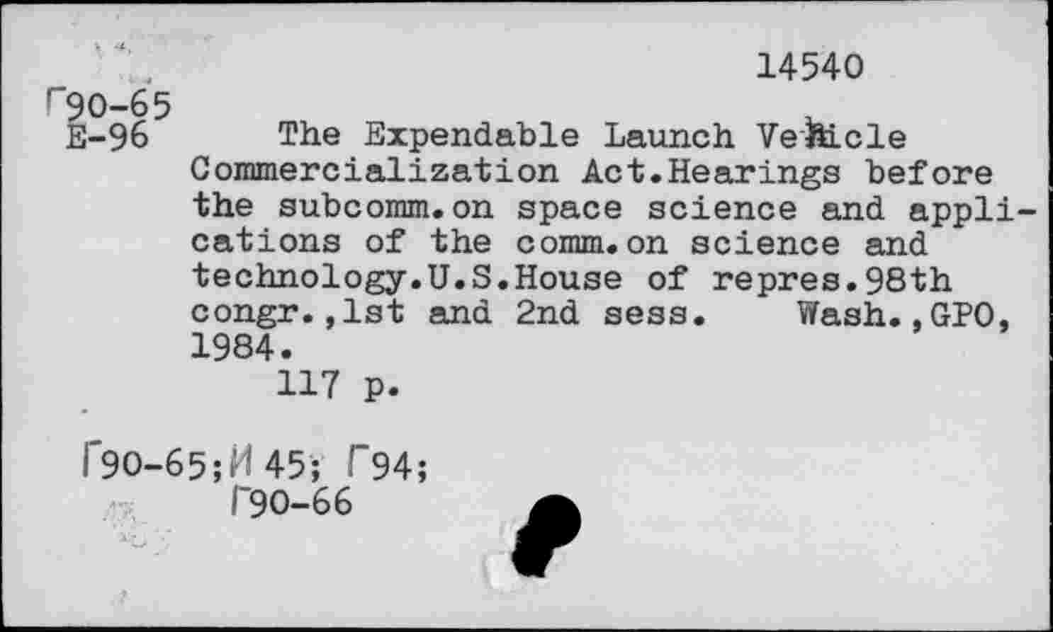 ﻿14540
r 90-65
E-96 The Expendable Launch Vehicle Commercialization Act.Hearings before the subcomm.on space science and applications of the comm.on science and technology.U.S.House of repres.98th congr.,1st and 2nd sess. Wash.,GPO, 1984.
117 p.
I"9O-65;M45; T94;
I 90-66